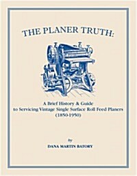 The Planer Truth: A Brief History & Guide to Servicing Vintage Single Surface Roll Feed Planers (1850-1950) (Paperback)