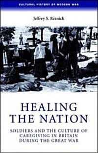 Healing the Nation : Soldiers and the Culture of Caregiving in Britain During the Great War (Hardcover)