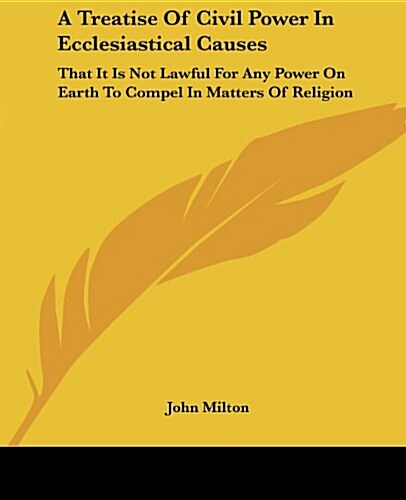 A Treatise of Civil Power in Ecclesiastical Causes: That It Is Not Lawful for Any Power on Earth to Compel in Matters of Religion (Paperback)