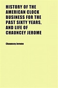 History of the American Clock Business for the Past Sixty Years, and Life of Chauncey Jerome (Paperback)