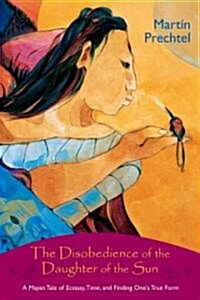 The Disobedience of the Daughter of the Sun: A Mayan Tale of Ecstasy, Time, and Finding Ones True Form (Paperback)