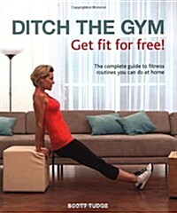 Ditch the Gym: Get Fit for Free! : The Complete Guide to Fitness Routines You Can Do At Home (Hardcover)