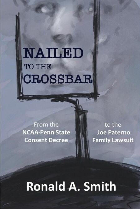 Nailed to the Crossbar: From the Ncaa-Penn State Consent Decree to the Joe Paterno Family Lawsuit (Paperback)