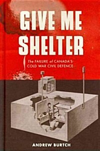 Give Me Shelter: The Failure of Canadas Cold War Civil Defence (Hardcover)