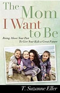 The Mom I Want to Be: Rising Above Your Past to Give Your Kids a Great Future (Paperback)