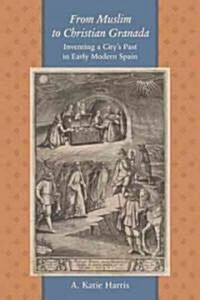 From Muslim to Christian Granada: Inventing a Citys Past in Early Modern Spain (Hardcover)