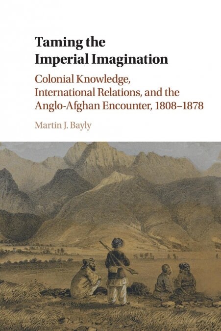 Taming the Imperial Imagination : Colonial Knowledge, International Relations, and the Anglo-Afghan Encounter, 1808–1878 (Paperback)