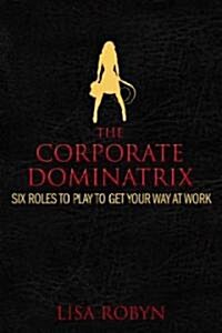 The Corporate Dominatrix: Six Roles to Play to Get Your Way at Work (Hardcover)