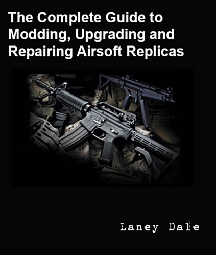 The Complete Guide to Customizing, Modding, Upgrading and Repairing Airsoft Replicas (Paperback)