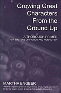Growing Great Characters from the Ground Up: A Thorough Primer for Writers of Fiction and Nonfiction                                                   (Paperback)