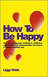 How To Be Happy : How Developing Your Confidence, Resilience, Appreciation and Communication Can Lead to a Happier, Healthier You (Paperback)