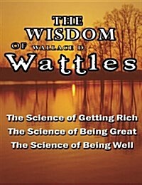 The Wisdom of Wallace D. Wattles - Including: The Science of Getting Rich, The Science of Being Great & The Science of Being Well (Paperback)