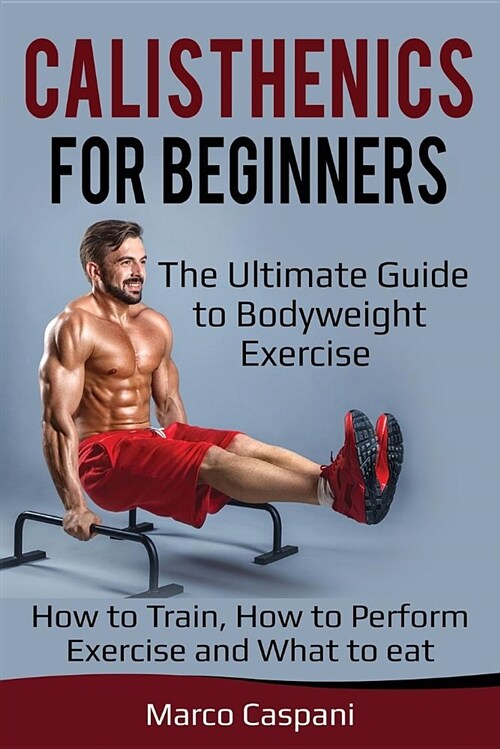 Calisthenics for Beginners: The Ultimate Guide to Bodyweight Exercise! How to Train, How to Perform Exercise and What to Eat. (Paperback)