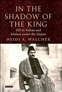 In the Shadow of the King : Zill al-Sultan and Isfahan under the Qajars (Hardcover)