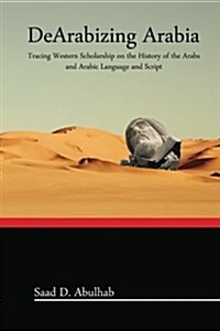 Dearabizing Arabia: Tracing Western Scholarship on the History of the Arabs and Arabic Language and Script (Paperback)