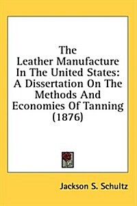 The Leather Manufacture in the United States: A Dissertation on the Methods and Economies of Tanning (1876) (Hardcover)