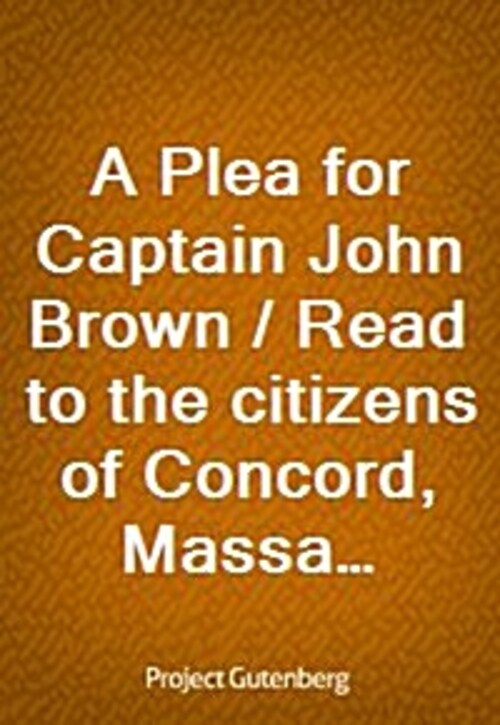 A Plea for Captain John Brown / Read to the citizens of Concord, Massachusetts on Sunday evening, October thirtieth, eighteen fifty-nine