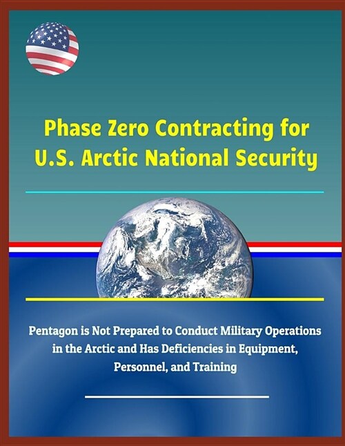 Phase Zero Contracting for U.S. Arctic National Security - Pentagon Is Not Prepared to Conduct Military Operations in the Arctic and Has Deficiencies (Paperback)