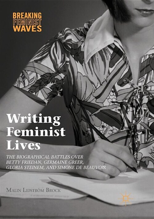 Writing Feminist Lives: The Biographical Battles Over Betty Friedan, Germaine Greer, Gloria Steinem, and Simone de Beauvoir (Paperback, Softcover Repri)