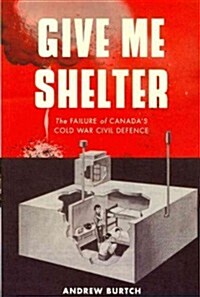 Give Me Shelter: The Failure of Canadas Cold War Civil Defence (Paperback)
