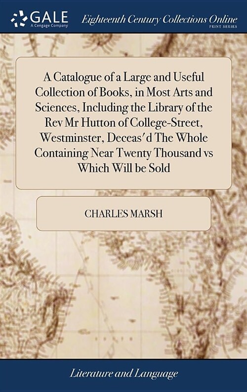 A Catalogue of a Large and Useful Collection of Books, in Most Arts and Sciences, Including the Library of the REV MR Hutton of College-Street, Westmi (Hardcover)