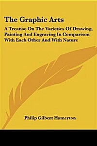 The Graphic Arts: A Treatise on the Varieties of Drawing, Painting and Engraving in Comparison with Each Other and with Nature (Paperback)