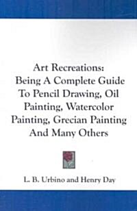 Art Recreations: Being a Complete Guide to Pencil Drawing, Oil Painting, Watercolor Painting, Grecian Painting and Many Others (Paperback)