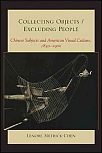 Collecting Objects/Excluding People: Chinese Subjects and American Visual Culture, 1830-1900 (Hardcover)