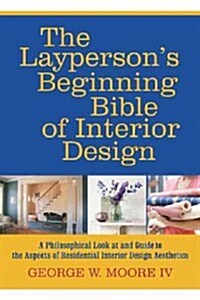The Laypersons Beginning Bible of Interior Design: A Philosophical Look at and Guide to the Aspects of Residential Interior Design Aesthetics (Hardcover)