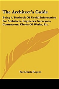 The Architects Guide: Being a Textbook of Useful Information for Architects, Engineers, Surveyors, Contractors, Clerks of Works, Etc. (Paperback)