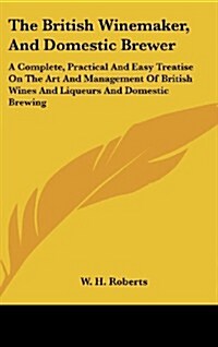 The British Winemaker, and Domestic Brewer: A Complete, Practical and Easy Treatise on the Art and Management of British Wines and Liqueurs and Domest (Hardcover)