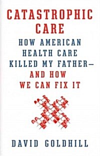 Catastrophic Care: How American Health Care Killed My Father--And How We Can Fix It (Hardcover)