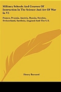 Military Schools and Courses of Instruction in the Science and Art of War in V1: France, Prussia, Austria, Russia, Sweden, Switzerland, Sardinia, Engl (Paperback)