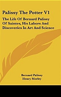 Palissy the Potter V1: The Life of Bernard Palissy of Saintes, His Labors and Discoveries in Art and Science (Hardcover)