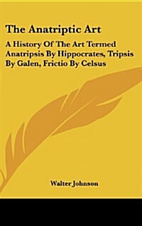 The Anatriptic Art: A History of the Art Termed Anatripsis by Hippocrates, Tripsis by Galen, Frictio by Celsus (Hardcover)