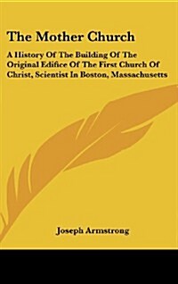 The Mother Church: A History of the Building of the Original Edifice of the First Church of Christ, Scientist in Boston, Massachusetts (Hardcover)