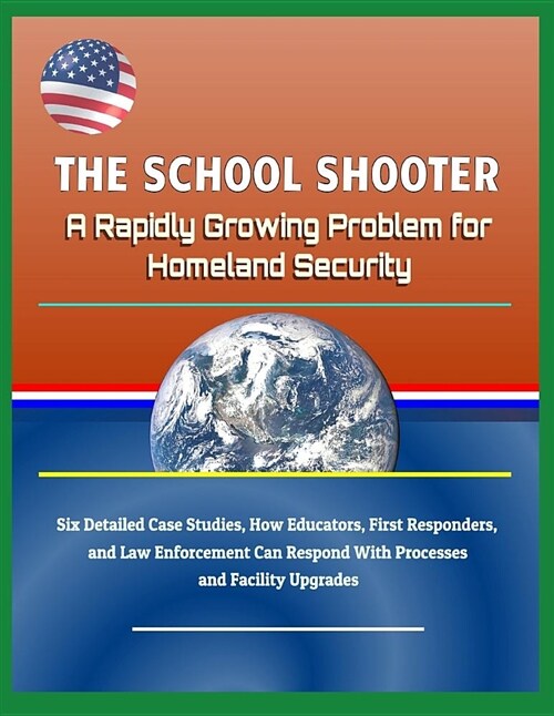 The School Shooter: A Rapidly Growing Problem for Homeland Security - Six Detailed Case Studies, How Educators, First Responders, and Law (Paperback)