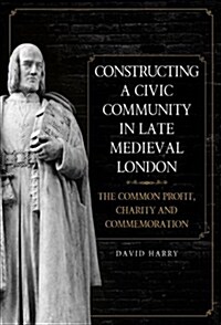 Constructing a Civic Community in Late Medieval London : The Common Profit, Charity and Commemoration (Hardcover)