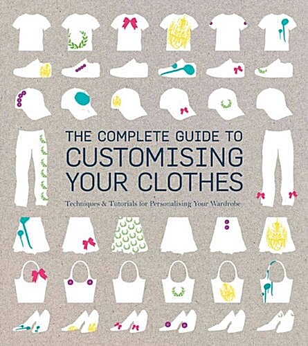 The Complete Guide to Customising Your Clothes : Techniques & Tutorials for Personalising Your Wardrobe (Paperback)