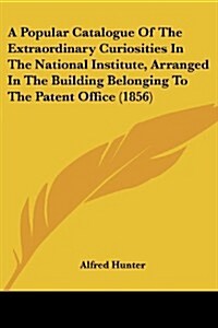 A Popular Catalogue of the Extraordinary Curiosities in the National Institute, Arranged in the Building Belonging to the Patent Office (1856)         (Paperback)