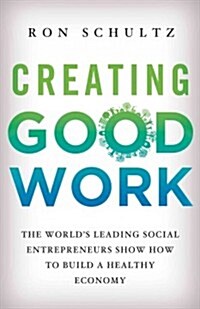 Creating Good Work : The Worlds Leading Social Entrepreneurs Show How to Build a Healthy Economy (Hardcover)