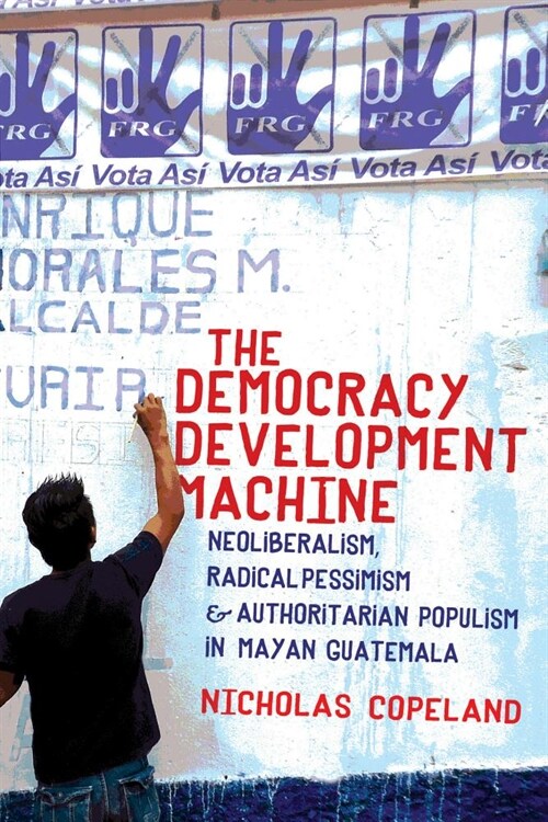 The Democracy Development Machine: Neoliberalism, Radical Pessimism, and Authoritarian Populism in Mayan Guatemala (Hardcover)