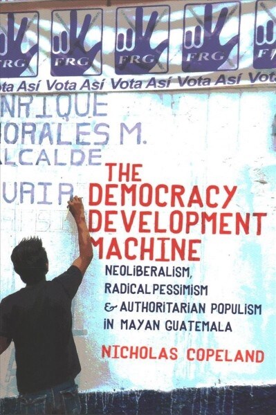 The Democracy Development Machine: Neoliberalism, Radical Pessimism, and Authoritarian Populism in Mayan Guatemala (Paperback)