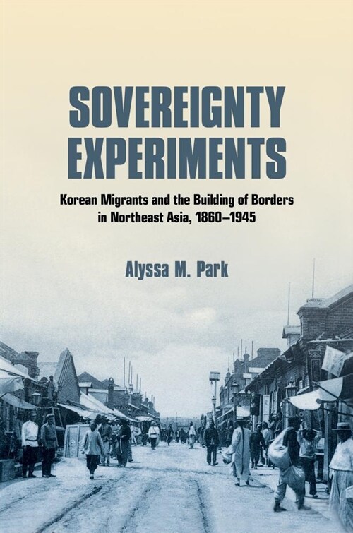 Sovereignty Experiments: Korean Migrants and the Building of Borders in Northeast Asia, 1860-1945 (Hardcover)