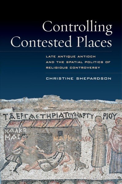 Controlling Contested Places: Late Antique Antioch and the Spatial Politics of Religious Controversy (Paperback)