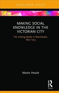 Making Social Knowledge in the Victorian City : The Visiting Mode in Manchester, 1832-1914 (Hardcover)