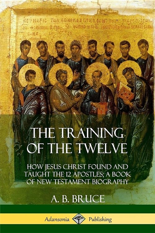 The Training of the Twelve: How Jesus Christ Found and Taught the 12 Apostles; A Book of New Testament Biography (Paperback)