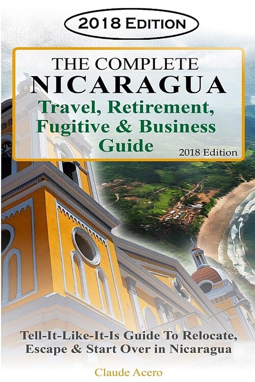 The Complete Nicaragua Travel, Retirement Fugitive & Business Guide: The Tell-It-Like-It-Is Guide to Relocate, Escape & Start Over in Nicaragua 2018 (Paperback)