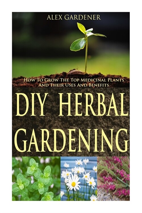 DIY Herbal Gardening: How To Grow The Top Medicinal Plants And Their Uses & Benefits (Paperback)