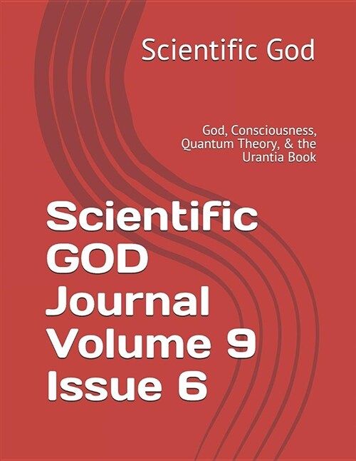 Scientific God Journal Volume 9 Issue 6: God, Consciousness, Quantum Theory, & the Urantia Book (Paperback)
